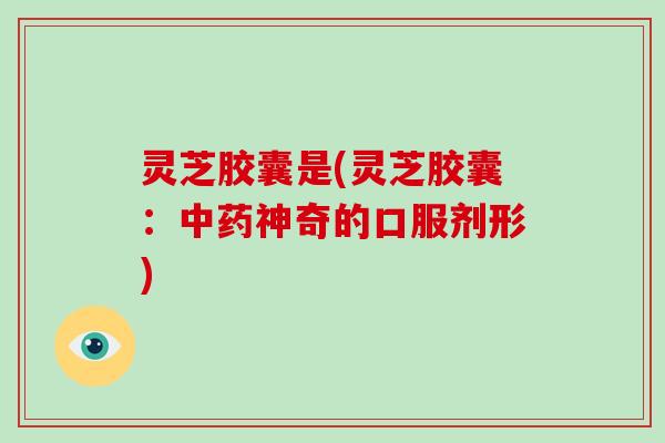 灵芝胶囊是(灵芝胶囊：神奇的口服剂形)