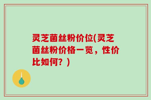 灵芝菌丝粉价位(灵芝菌丝粉价格一览，性价比如何？)