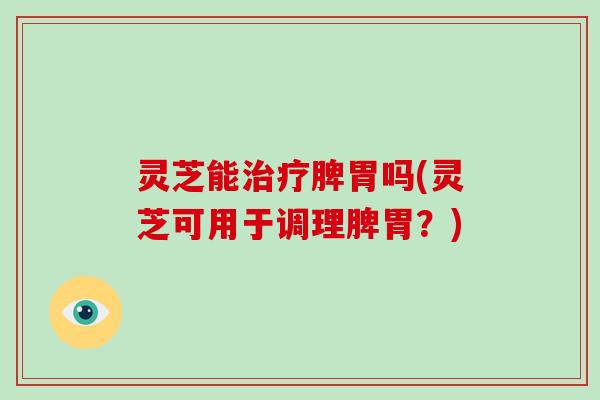 灵芝能脾胃吗(灵芝可用于调理脾胃？)