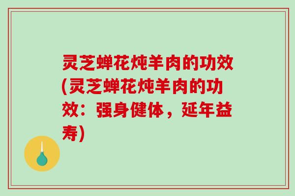 灵芝蝉花炖羊肉的功效(灵芝蝉花炖羊肉的功效：强身健体，延年益寿)