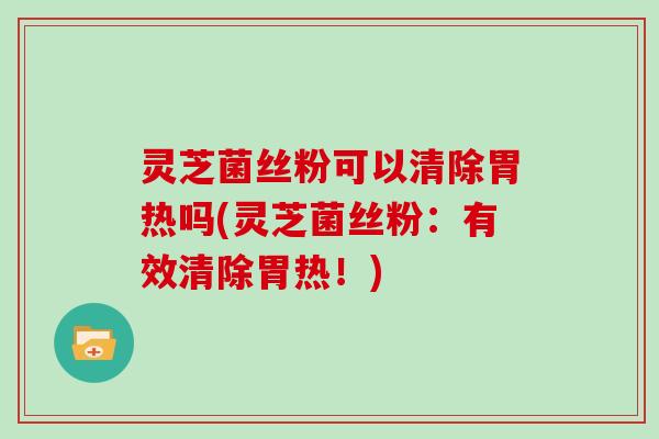 灵芝菌丝粉可以清除胃热吗(灵芝菌丝粉：有效清除胃热！)