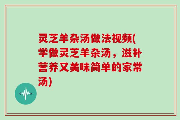 灵芝羊杂汤做法视频(学做灵芝羊杂汤，滋补营养又美味简单的家常汤)