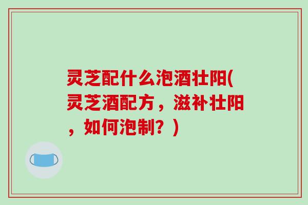 灵芝配什么泡酒壮阳(灵芝酒配方，滋补壮阳，如何泡制？)