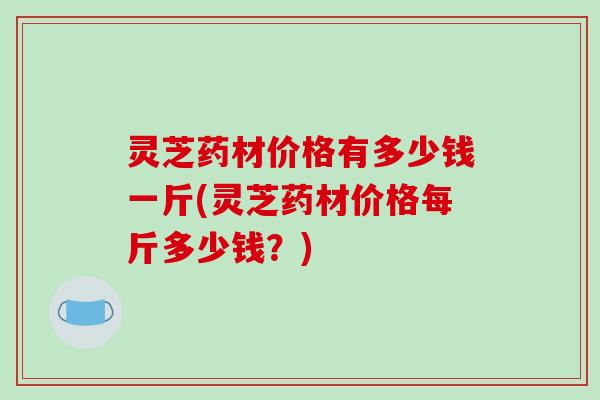 灵芝药材价格有多少钱一斤(灵芝药材价格每斤多少钱？)