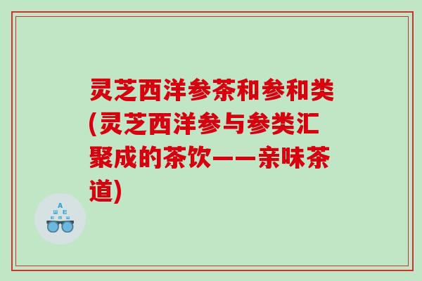 灵芝西洋参茶和参和类(灵芝西洋参与参类汇聚成的茶饮——亲味茶道) 灵芝西洋参茶和参和类(灵芝西洋参与参类汇聚成的茶饮——亲味茶道)