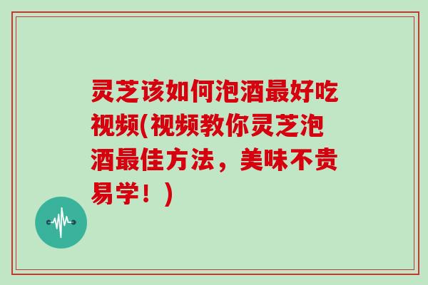 灵芝该如何泡酒好吃视频(视频教你灵芝泡酒佳方法，美味不贵易学！)