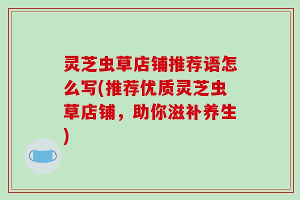 灵芝虫草店铺推荐语怎么写(推荐优质灵芝虫草店铺,助你滋补养生) 灵芝虫草店铺推荐语怎么写(推荐优质灵芝虫草店铺,助你滋补养生)