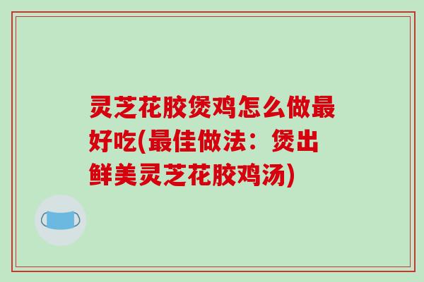 灵芝花胶煲鸡怎么做好吃(佳做法:煲出鲜美灵芝花胶鸡汤) 灵芝花胶煲鸡怎么做好吃(佳做法:煲出鲜美灵芝花胶鸡汤)