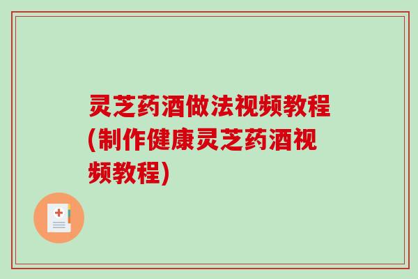 灵芝药酒做法视频教程(制作健康灵芝药酒视频教程) 灵芝药酒做法视频教程(制作健康灵芝药酒视频教程)
