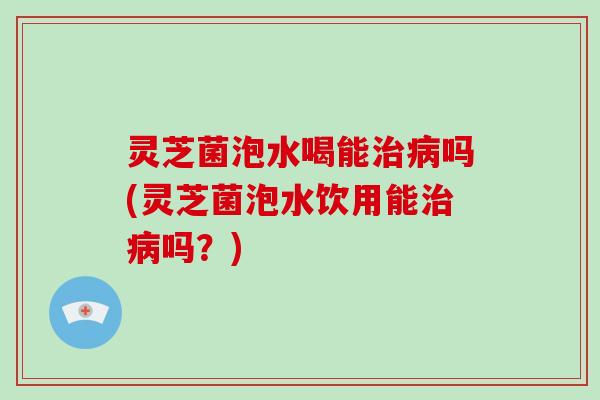 灵芝菌泡水喝能吗(灵芝菌泡水饮用能吗?) 灵芝菌泡水喝能吗(灵芝菌泡水饮用能吗?)