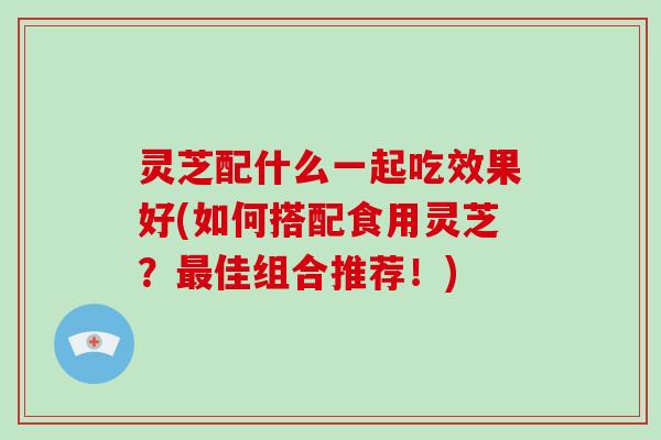 灵芝配什么一起吃效果好(如何搭配食用灵芝?佳组合推荐!) 灵芝配什么一起吃效果好(如何搭配食用灵芝?佳组合推荐!)