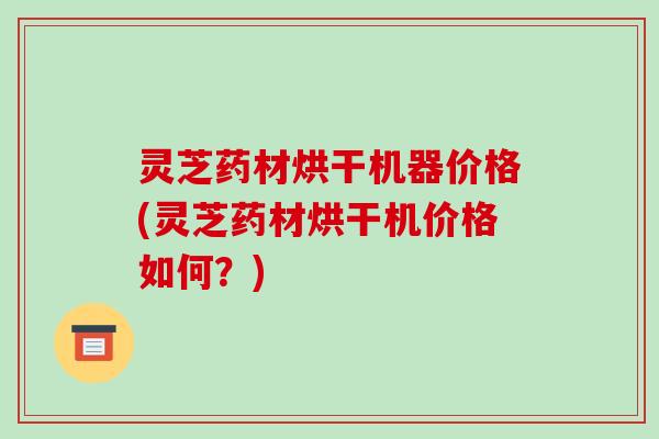 灵芝药材烘干机器价格(灵芝药材烘干机价格如何?) 灵芝药材烘干机器价格(灵芝药材烘干机价格如何?)
