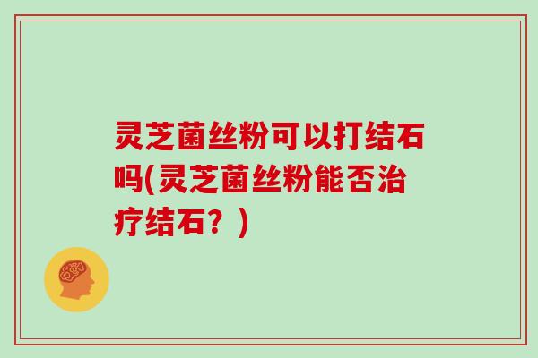 灵芝菌丝粉可以打结石吗(灵芝菌丝粉能否结石?) 灵芝菌丝粉可以打结石吗(灵芝菌丝粉能否结石?)