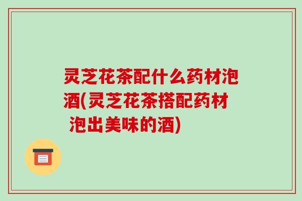 灵芝花茶配什么药材泡酒(灵芝花茶搭配药材 泡出美味的酒) 灵芝花茶配什么药材泡酒(灵芝花茶搭配药材 泡出美味的酒)