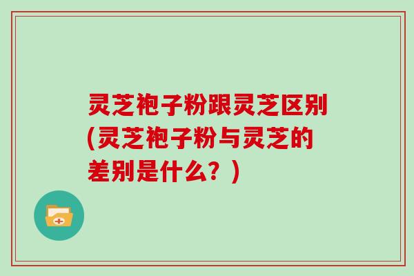 灵芝袍子粉跟灵芝区别(灵芝袍子粉与灵芝的差别是什么?) 灵芝袍子粉跟灵芝区别(灵芝袍子粉与灵芝的差别是什么?)