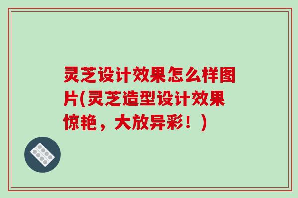 灵芝设计效果怎么样图片(灵芝造型设计效果惊艳，大放异彩！)