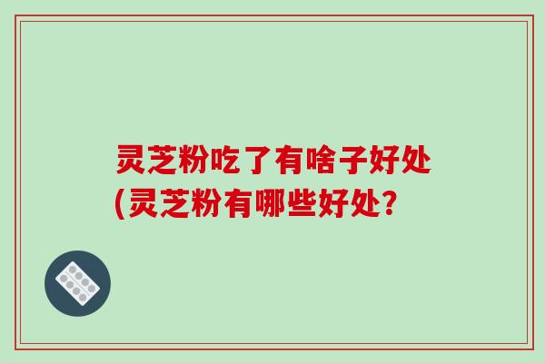 灵芝粉吃了有啥子好处(灵芝粉有哪些好处? 灵芝粉吃了有啥子好处(灵芝粉有哪些好处?