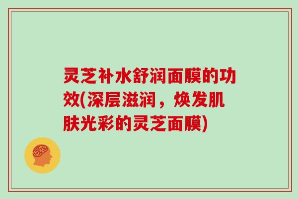灵芝补水舒润面膜的功效(深层滋润，焕发光彩的灵芝面膜)