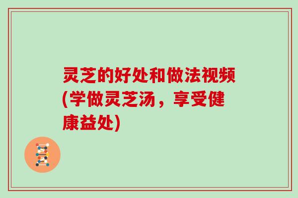 灵芝的好处和做法视频(学做灵芝汤，享受健康益处)
