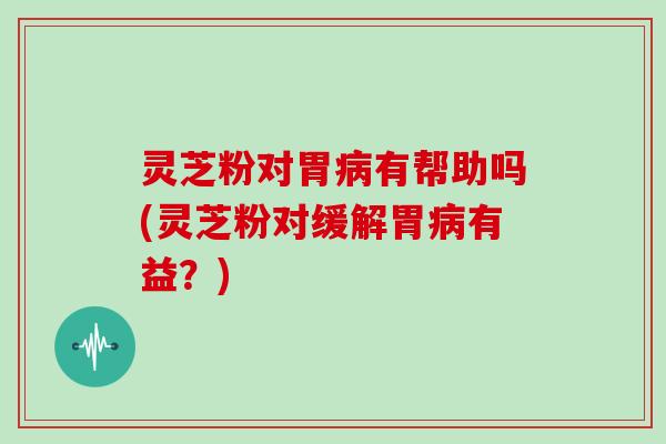 灵芝粉对胃有帮助吗(灵芝粉对缓解胃有益？)