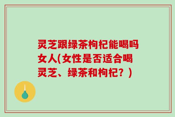灵芝跟绿茶枸杞能喝吗女人(女性是否适合喝灵芝、绿茶和枸杞?) 灵芝跟绿茶枸杞能喝吗女人(女性是否适合喝灵芝、绿茶和枸杞?)
