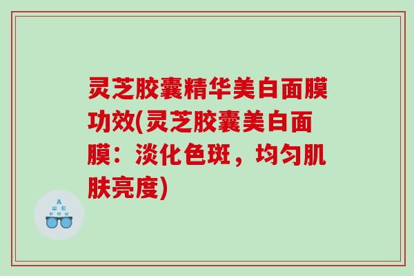 灵芝胶囊精华美白面膜功效(灵芝胶囊美白面膜:淡化色斑,均匀亮度) 灵芝胶囊精华美白面膜功效(灵芝胶囊美白面膜:淡化色斑,均匀亮度)