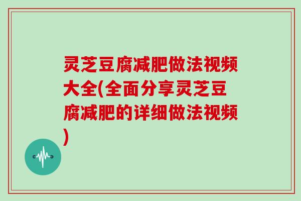 灵芝豆腐做法视频大全(全面分享灵芝豆腐的详细做法视频) 灵芝豆腐做法视频大全(全面分享灵芝豆腐的详细做法视频)