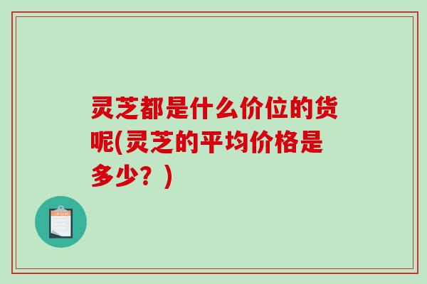 灵芝都是什么价位的货呢(灵芝的平均价格是多少?) 灵芝都是什么价位的货呢(灵芝的平均价格是多少?)