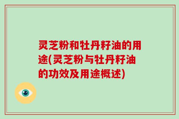 灵芝粉和牡丹籽油的用途(灵芝粉与牡丹籽油的功效及用途概述) 灵芝粉和牡丹籽油的用途(灵芝粉与牡丹籽油的功效及用途概述)
