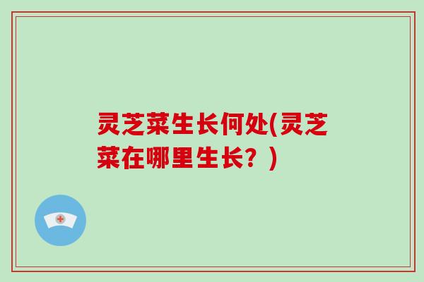 灵芝菜生长何处(灵芝菜在哪里生长?) 灵芝菜生长何处(灵芝菜在哪里生长?)