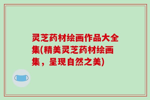 灵芝药材绘画作品大全集(精美灵芝药材绘画集,呈现自然之美) 灵芝药材绘画作品大全集(精美灵芝药材绘画集,呈现自然之美)