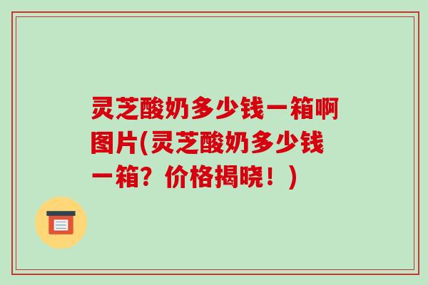 灵芝酸奶多少钱一箱啊图片(灵芝酸奶多少钱一箱?价格揭晓!) 灵芝酸奶多少钱一箱啊图片(灵芝酸奶多少钱一箱?价格揭晓!)