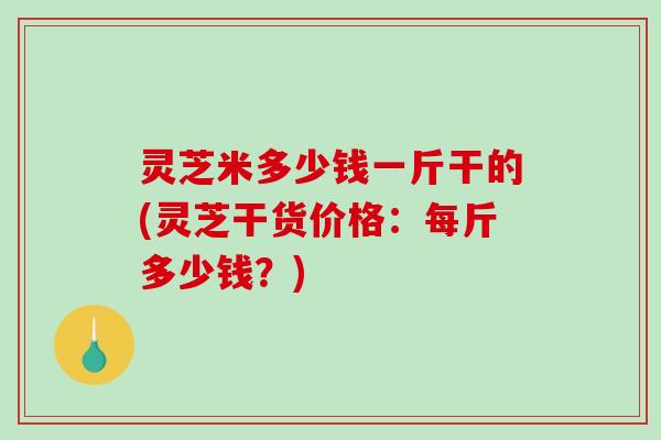 灵芝米多少钱一斤干的(灵芝干货价格:每斤多少钱?) 灵芝米多少钱一斤干的(灵芝干货价格:每斤多少钱?)