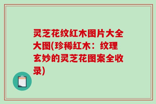 灵芝花纹红木图片大全大图(珍稀红木:纹理玄妙的灵芝花图案全收录) 灵芝花纹红木图片大全大图(珍稀红木:纹理玄妙的灵芝花图案全收录)