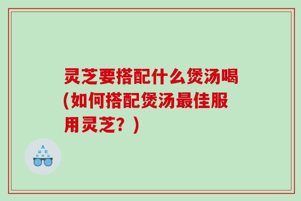 灵芝要搭配什么煲汤喝(如何搭配煲汤佳服用灵芝?) 灵芝要搭配什么煲汤喝(如何搭配煲汤佳服用灵芝?)