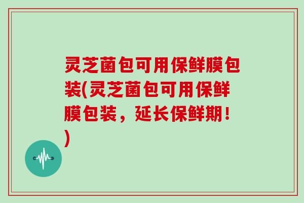 灵芝菌包可用保鲜膜包装(灵芝菌包可用保鲜膜包装,延长保鲜期!) 灵芝菌包可用保鲜膜包装(灵芝菌包可用保鲜膜包装,延长保鲜期!)