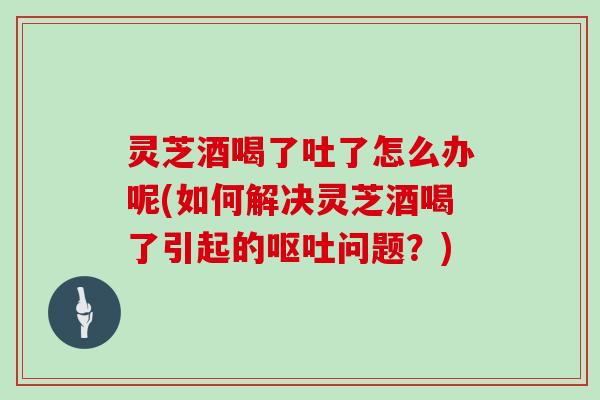 灵芝酒喝了吐了怎么办呢(如何解决灵芝酒喝了引起的问题?) 灵芝酒喝了吐了怎么办呢(如何解决灵芝酒喝了引起的问题?)