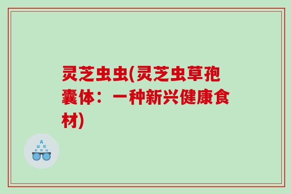 灵芝虫虫(灵芝虫草孢囊体:一种新兴健康食材) 灵芝虫虫(灵芝虫草孢囊体:一种新兴健康食材)