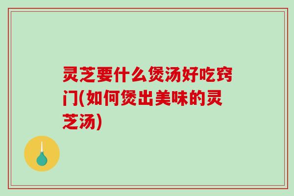 灵芝要什么煲汤好吃窍门(如何煲出美味的灵芝汤) 灵芝要什么煲汤好吃窍门(如何煲出美味的灵芝汤)