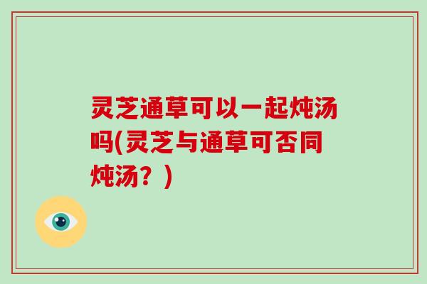 灵芝通草可以一起炖汤吗(灵芝与通草可否同炖汤?) 灵芝通草可以一起炖汤吗(灵芝与通草可否同炖汤?)