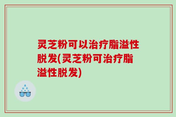 灵芝粉可以脂溢性(灵芝粉可脂溢性) 灵芝粉可以脂溢性(灵芝粉可脂溢性)
