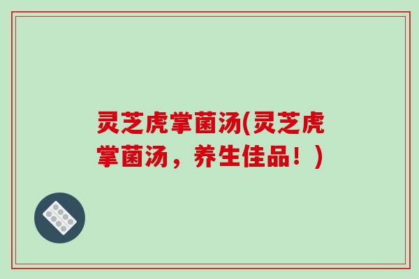 灵芝虎掌菌汤(灵芝虎掌菌汤,养生佳品!) 灵芝虎掌菌汤(灵芝虎掌菌汤,养生佳品!)