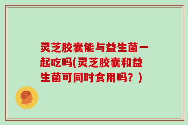 灵芝胶囊能与益生菌一起吃吗(灵芝胶囊和益生菌可同时食用吗?) 灵芝胶囊能与益生菌一起吃吗(灵芝胶囊和益生菌可同时食用吗?)