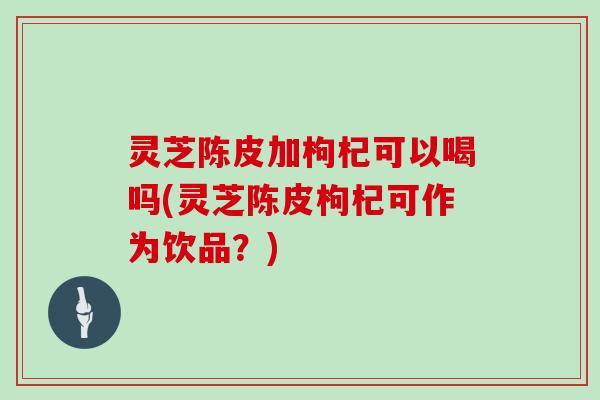 灵芝陈皮加枸杞可以喝吗(灵芝陈皮枸杞可作为饮品?) 灵芝陈皮加枸杞可以喝吗(灵芝陈皮枸杞可作为饮品?)