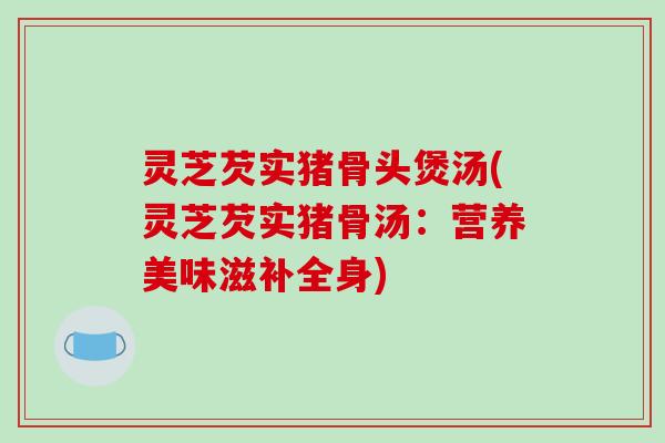 灵芝芡实猪骨头煲汤(灵芝芡实猪骨汤：营养美味滋补全身)