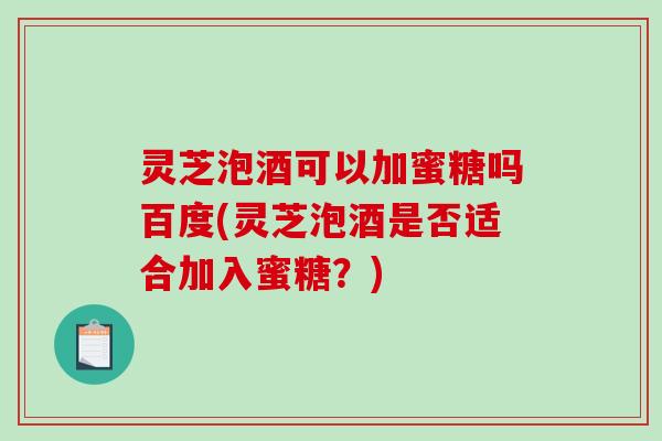灵芝泡酒可以加蜜糖吗百度(灵芝泡酒是否适合加入蜜糖？)