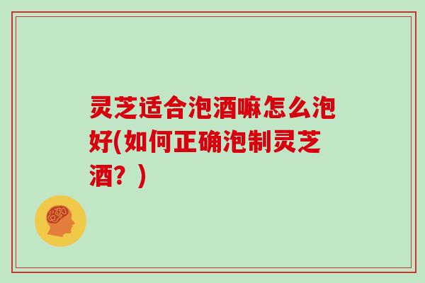 灵芝适合泡酒嘛怎么泡好(如何正确泡制灵芝酒?) 灵芝适合泡酒嘛怎么泡好(如何正确泡制灵芝酒?)