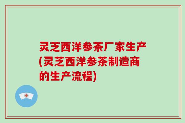 灵芝西洋参茶厂家生产(灵芝西洋参茶制造商的生产流程) 灵芝西洋参茶厂家生产(灵芝西洋参茶制造商的生产流程)