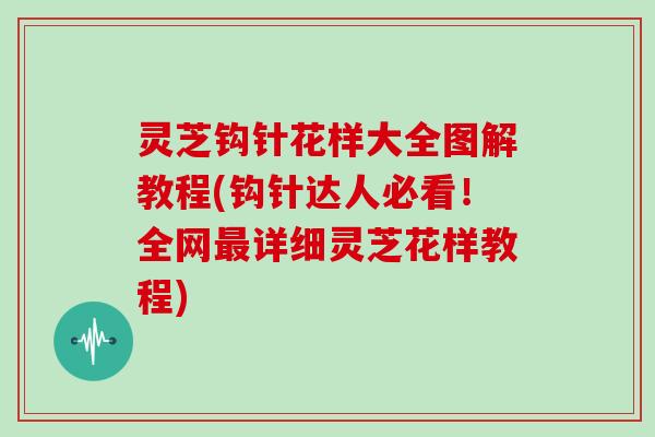 灵芝钩针花样大全图解教程(钩针达人必看!全网详细灵芝花样教程) 灵芝钩针花样大全图解教程(钩针达人必看!全网详细灵芝花样教程)