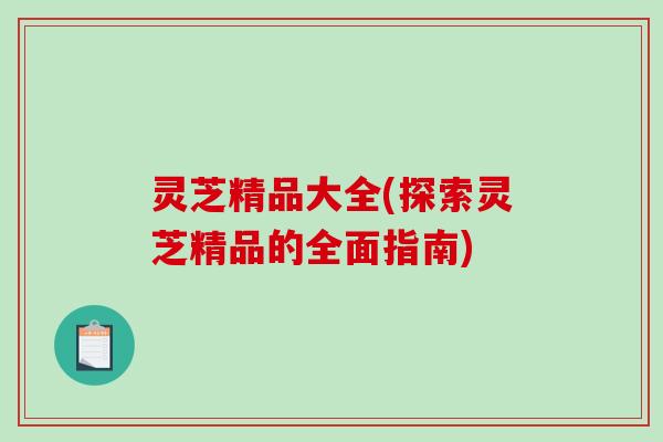 灵芝精品大全(探索灵芝精品的全面指南) 灵芝精品大全(探索灵芝精品的全面指南)